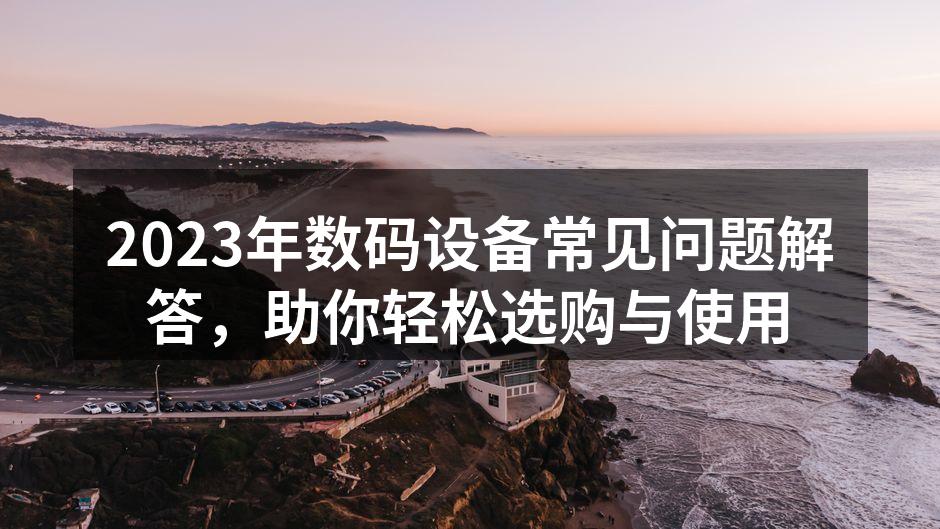 2023年数码设备常见问题解答，助你轻松选购与使用